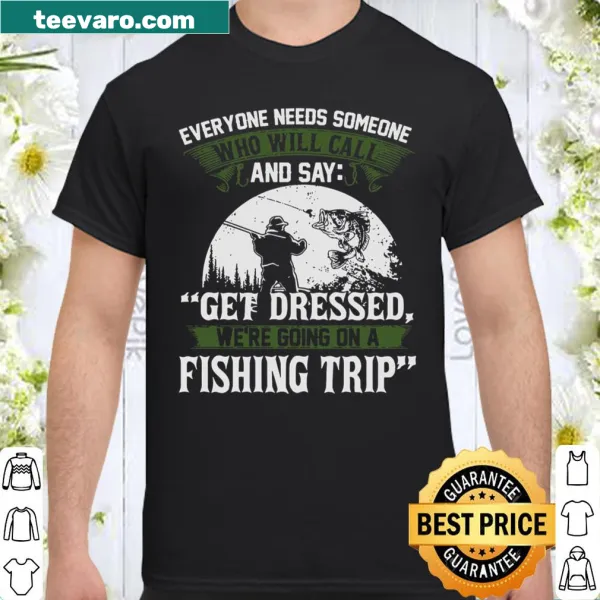 Fishing trip reminder shirt: Everyone Needs Someone And Say Get Dressed We're Going On A Fishing Trip