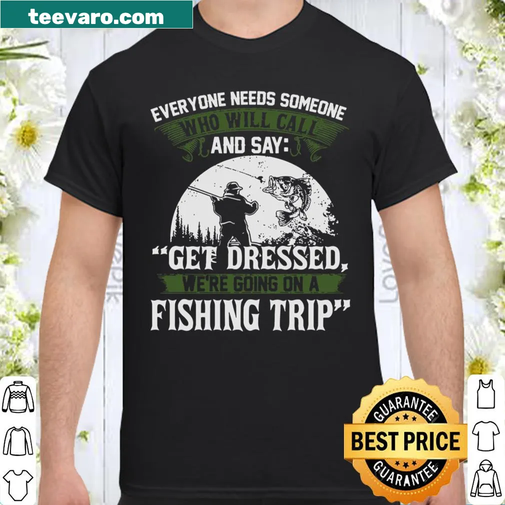 Fishing trip reminder shirt: Everyone Needs Someone And Say Get Dressed We're Going On A Fishing Trip