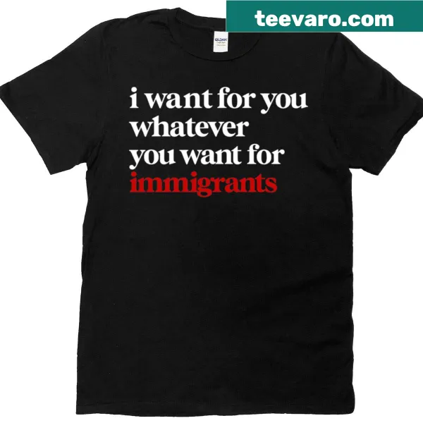 T-shirt featuring the message 'I Want For You Whatever You Want For Immigrants'