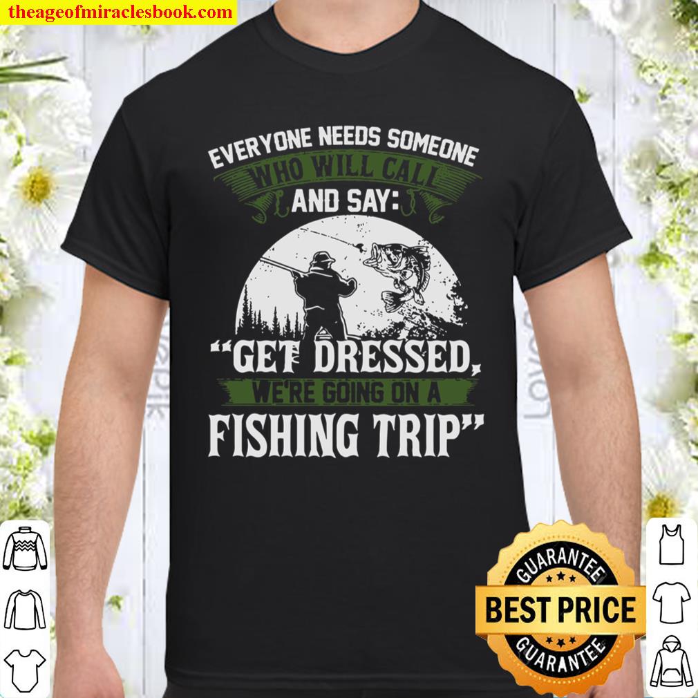 Everyone Needs Someone And Say Get Dressed We’re Going On A Fishing Trip Shirt